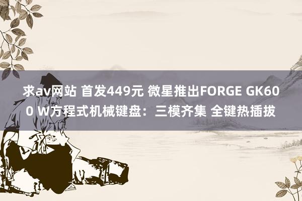 求av网站 首发449元 微星推出FORGE GK600 W方程式机械键盘：三模齐集 全键热插拔