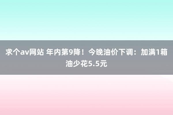 求个av网站 年内第9降！今晚油价下调：加满1箱油少花5.5元