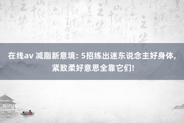 在线av 减脂新意境: 5招练出迷东说念主好身体, 紧致柔好意思全靠它们!