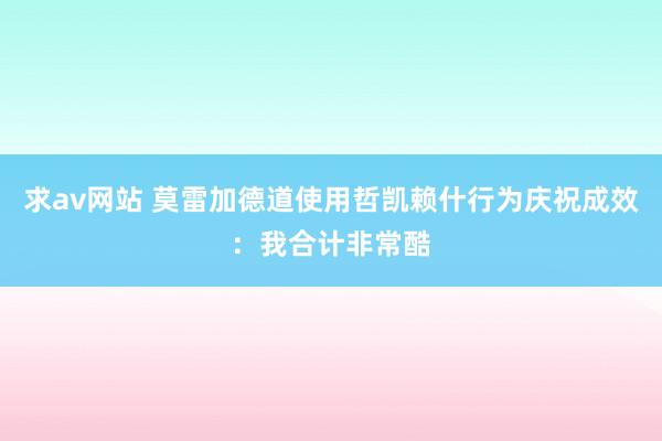 求av网站 莫雷加德道使用哲凯赖什行为庆祝成效：我合计非常酷