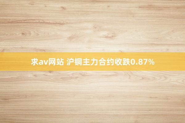 求av网站 沪铜主力合约收跌0.87%