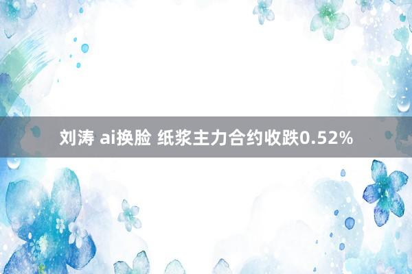 刘涛 ai换脸 纸浆主力合约收跌0.52%