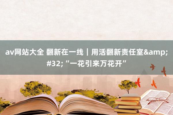 av网站大全 翻新在一线｜用活翻新责任室&#32;“一花引来万花开”