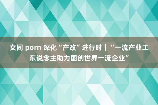 女同 porn 深化“产改”进行时｜“一流产业工东说念主助力图创世界一流企业”