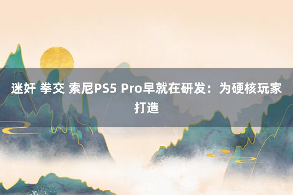 迷奸 拳交 索尼PS5 Pro早就在研发：为硬核玩家打造