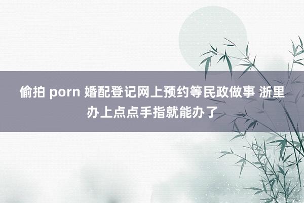 偷拍 porn 婚配登记网上预约等民政做事 浙里办上点点手指就能办了