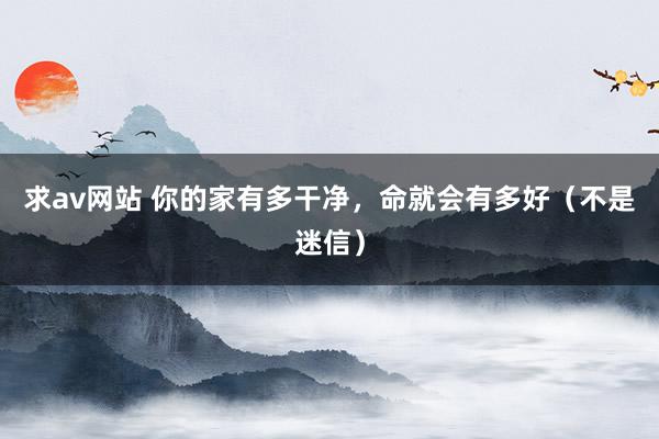 求av网站 你的家有多干净，命就会有多好（不是迷信）