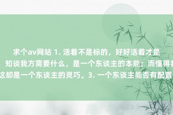 求个av网站 1. 活着不是标的，好好活着才是标的。2. 东谈主生谢世，知谈我方需要什么，是一个东谈主的本能；而懂得我方不需要什么，这却是一个东谈主的灵巧。3. 一个东谈主能否有配置，只看他是否具备自重心与自信心这两个条款。