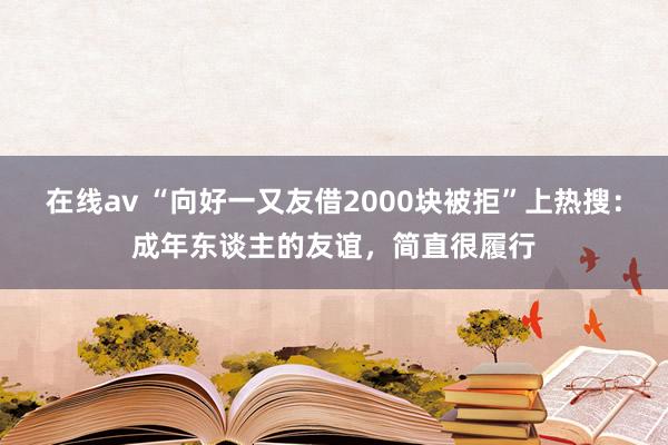 在线av “向好一又友借2000块被拒”上热搜：成年东谈主的友谊，简直很履行