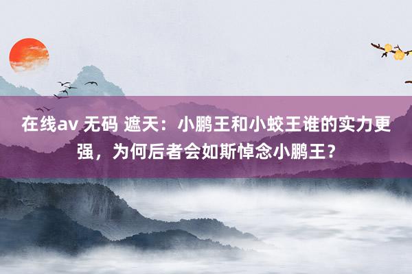 在线av 无码 遮天：小鹏王和小蛟王谁的实力更强，为何后者会如斯悼念小鹏王？