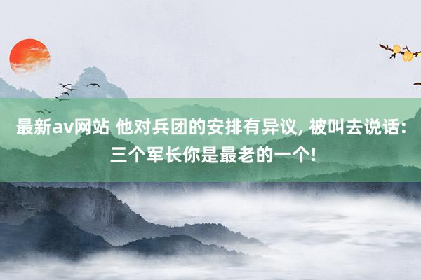 最新av网站 他对兵团的安排有异议, 被叫去说话: 三个军长你是最老的一个!