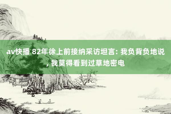 av快播 82年徐上前接纳采访坦言: 我负背负地说, 我莫得看到过草地密电