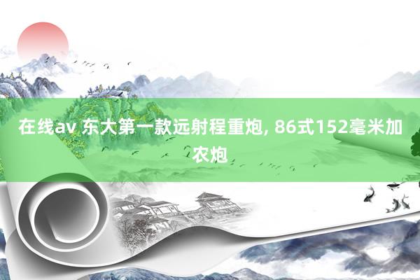 在线av 东大第一款远射程重炮, 86式152毫米加农炮