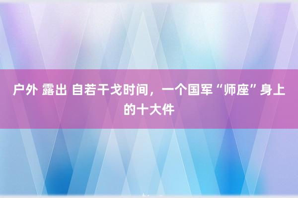 户外 露出 自若干戈时间，一个国军“师座”身上的十大件