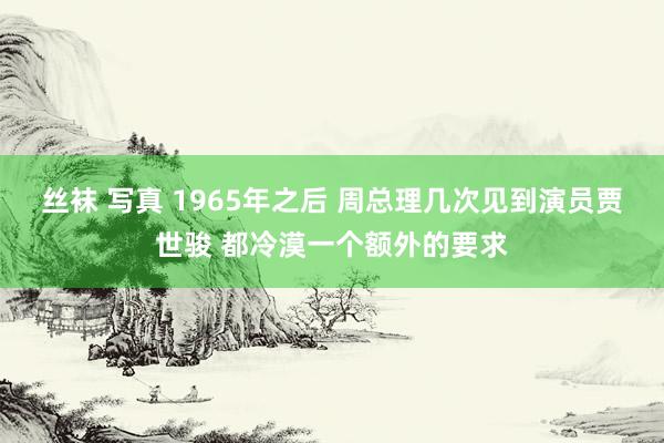 丝袜 写真 1965年之后 周总理几次见到演员贾世骏 都冷漠一个额外的要求