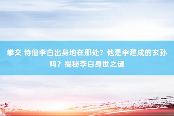 拳交 诗仙李白出身地在那处？他是李建成的玄孙吗？揭秘李白身世之谜