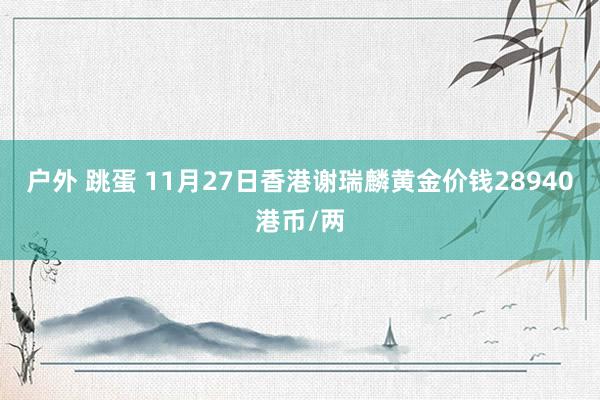 户外 跳蛋 11月27日香港谢瑞麟黄金价钱28940港币/两