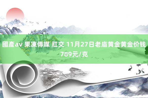 國產av 果凍傳媒 肛交 11月27日老庙黄金黄金价钱789元/克