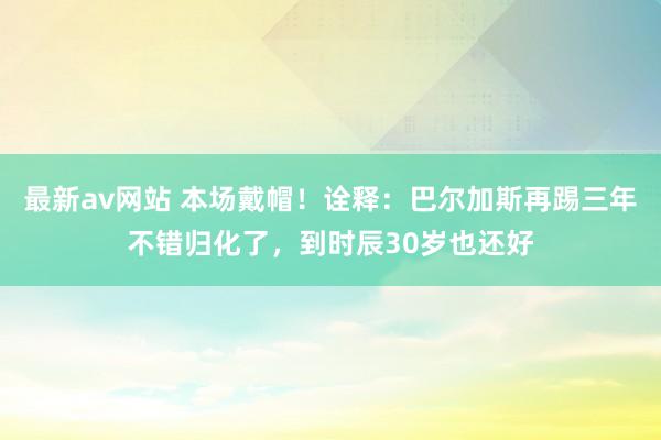 最新av网站 本场戴帽！诠释：巴尔加斯再踢三年不错归化了，到时辰30岁也还好