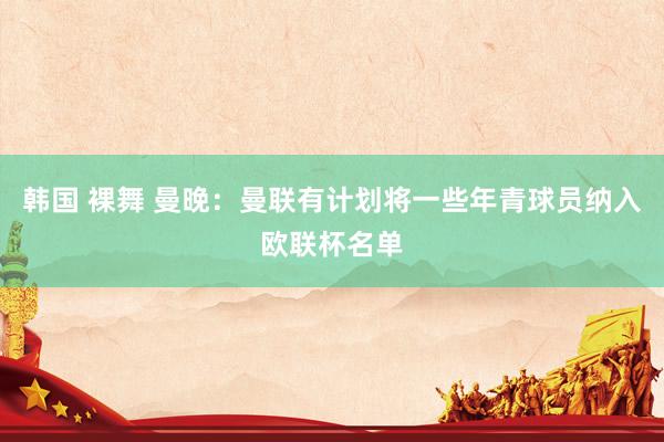 韩国 裸舞 曼晚：曼联有计划将一些年青球员纳入欧联杯名单