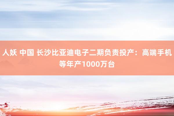 人妖 中国 长沙比亚迪电子二期负责投产：高端手机等年产1000万台