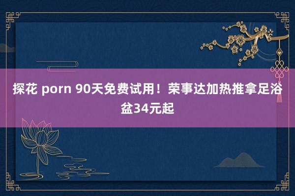 探花 porn 90天免费试用！荣事达加热推拿足浴盆34元起