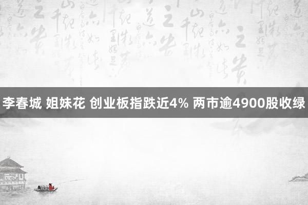 李春城 姐妹花 创业板指跌近4% 两市逾4900股收绿