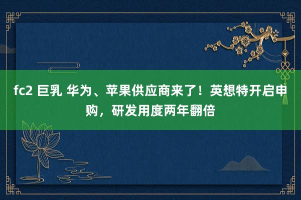 fc2 巨乳 华为、苹果供应商来了！英想特开启申购，研发用度两年翻倍