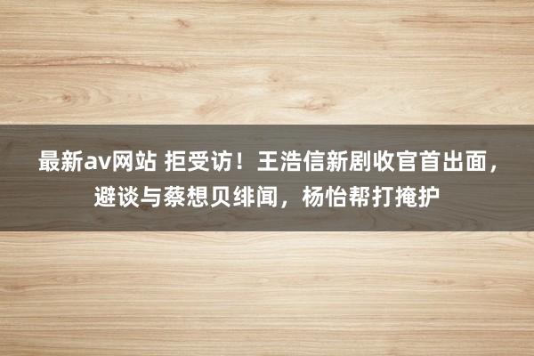 最新av网站 拒受访！王浩信新剧收官首出面，避谈与蔡想贝绯闻，杨怡帮打掩护