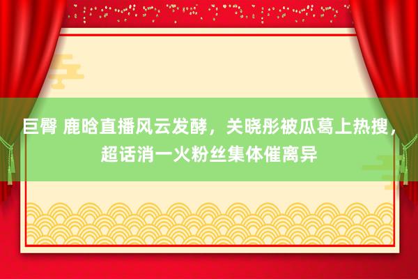 巨臀 鹿晗直播风云发酵，关晓彤被瓜葛上热搜，超话消一火粉丝集体催离异