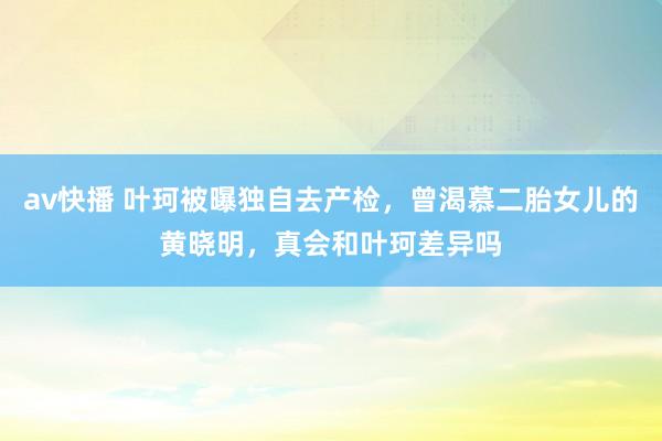 av快播 叶珂被曝独自去产检，曾渴慕二胎女儿的黄晓明，真会和叶珂差异吗