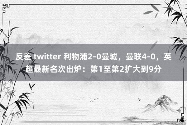 反差 twitter 利物浦2-0曼城，曼联4-0，英超最新名次出炉：第1至第2扩大到9分