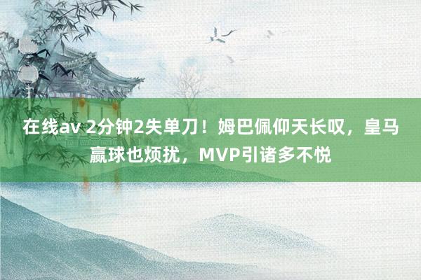 在线av 2分钟2失单刀！姆巴佩仰天长叹，皇马赢球也烦扰，MVP引诸多不悦