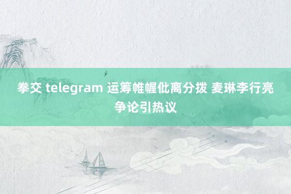 拳交 telegram 运筹帷幄仳离分拨 麦琳李行亮争论引热议