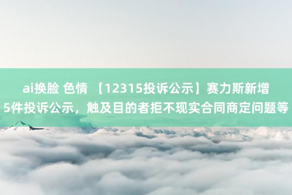 ai换脸 色情 【12315投诉公示】赛力斯新增5件投诉公示，触及目的者拒不现实合同商定问题等