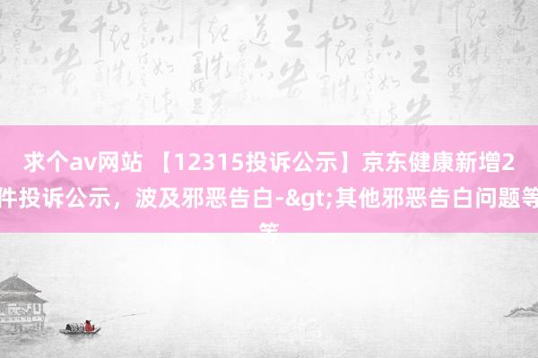 求个av网站 【12315投诉公示】京东健康新增2件投诉公示，波及邪恶告白->其他邪恶告白问题等