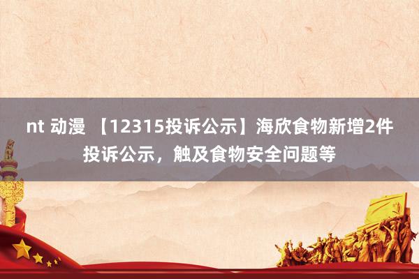 nt 动漫 【12315投诉公示】海欣食物新增2件投诉公示，触及食物安全问题等