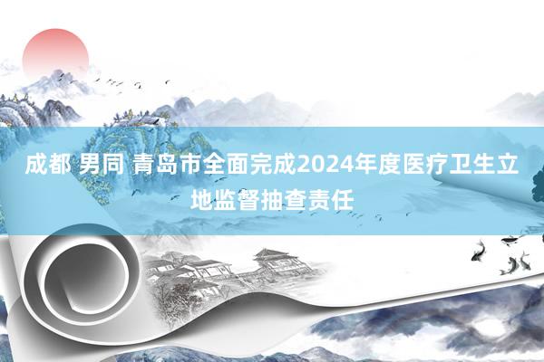 成都 男同 青岛市全面完成2024年度医疗卫生立地监督抽查责任