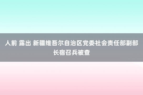 人前 露出 新疆维吾尔自治区党委社会责任部副部长宿召兵被查