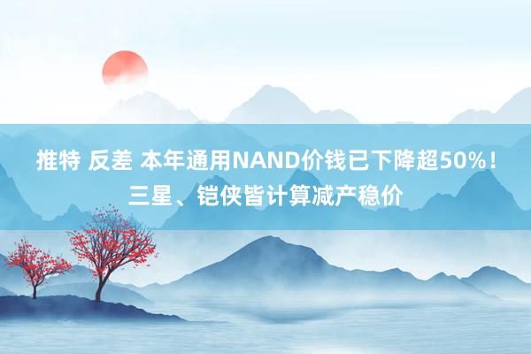 推特 反差 本年通用NAND价钱已下降超50%！三星、铠侠皆计算减产稳价