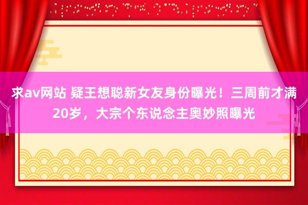 求av网站 疑王想聪新女友身份曝光！三周前才满20岁，大宗个东说念主奥妙照曝光