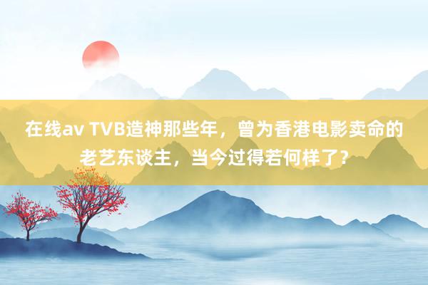 在线av TVB造神那些年，曾为香港电影卖命的老艺东谈主，当今过得若何样了？