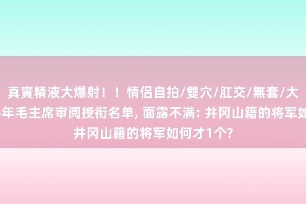 真實精液大爆射！！情侶自拍/雙穴/肛交/無套/大量噴精 55年毛主席审阅授衔名单, 面露不满: 井冈山籍的将军如何才1个?