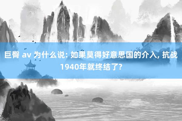 巨臀 av 为什么说: 如果莫得好意思国的介入， 抗战1940年就终结了?