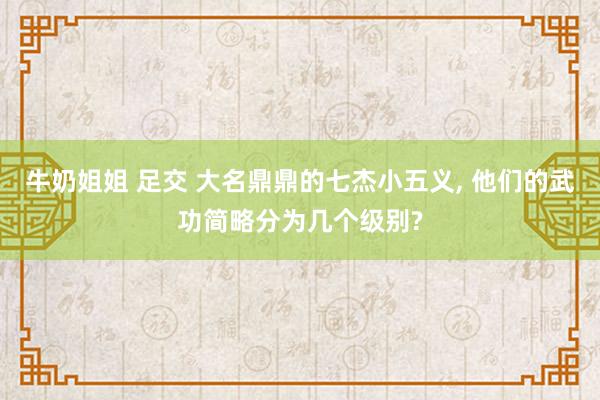 牛奶姐姐 足交 大名鼎鼎的七杰小五义, 他们的武功简略分为几个级别?