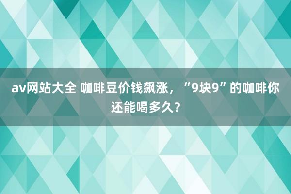 av网站大全 咖啡豆价钱飙涨，“9块9”的咖啡你还能喝多久？