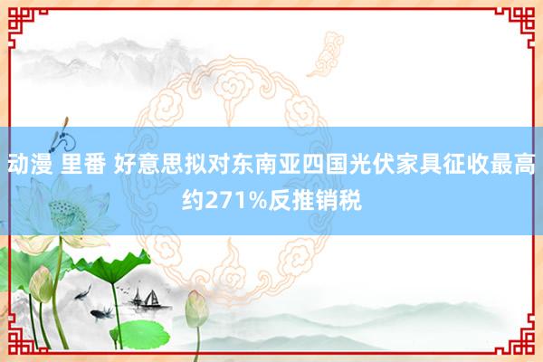 动漫 里番 好意思拟对东南亚四国光伏家具征收最高约271%反推销税