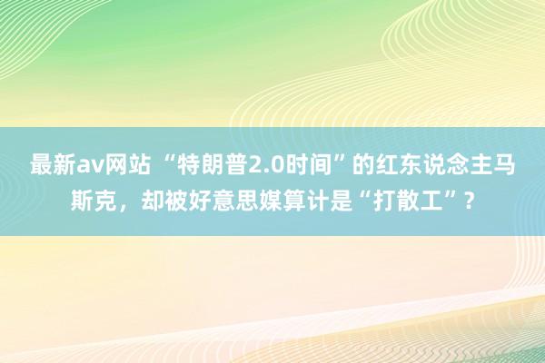 最新av网站 “特朗普2.0时间”的红东说念主马斯克，却被好意思媒算计是“打散工”？