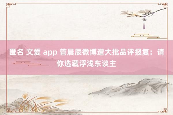 匿名 文爱 app 管晨辰微博遭大批品评报复：请你选藏浮浅东谈主