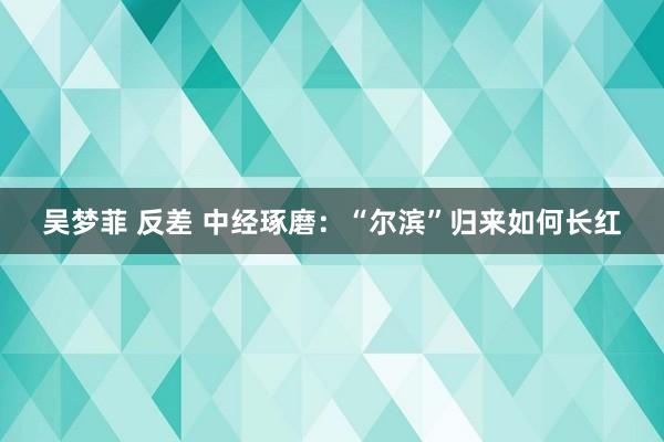 吴梦菲 反差 中经琢磨：“尔滨”归来如何长红